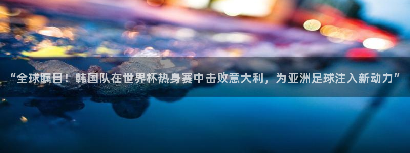 “全球瞩目！韩国队在世界杯热身赛中击败意大利，为亚洲足球注入新动力”